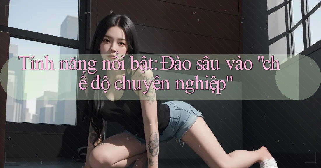 Tính năng nổi bật: Đào sâu vào “chế độ chuyên nghiệp”