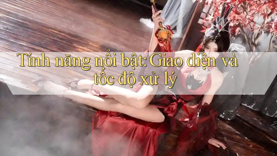 Tính năng nổi bật: Giao diện và tốc độ xử lý