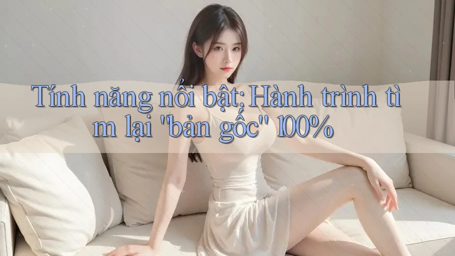 Tính năng nổi bật: Hành trình tìm lại “bản gốc” 100%
