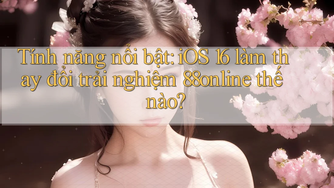 Tính năng nổi bật: iOS 16 làm thay đổi trải nghiệm 88online thế nào?