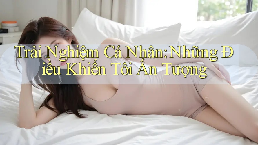 Trải Nghiệm Cá Nhân: Những Điều Khiến Tôi Ấn Tượng