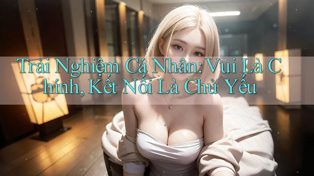 Trải Nghiệm Cá Nhân: Vui Là Chính, Kết Nối Là Chủ Yếu Trải Nghiệm Cá Nhân: Vui Là Chính, Kết Nối Là Chủ Yếu