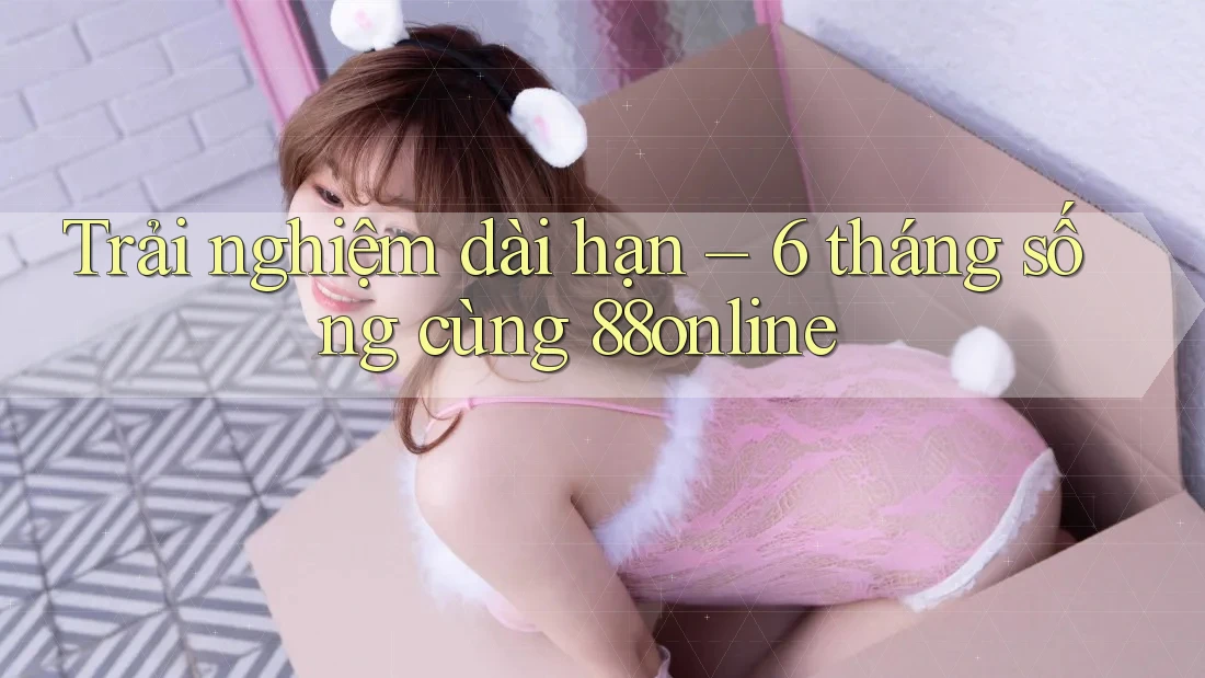 Trải nghiệm dài hạn – 6 tháng sống cùng 88online