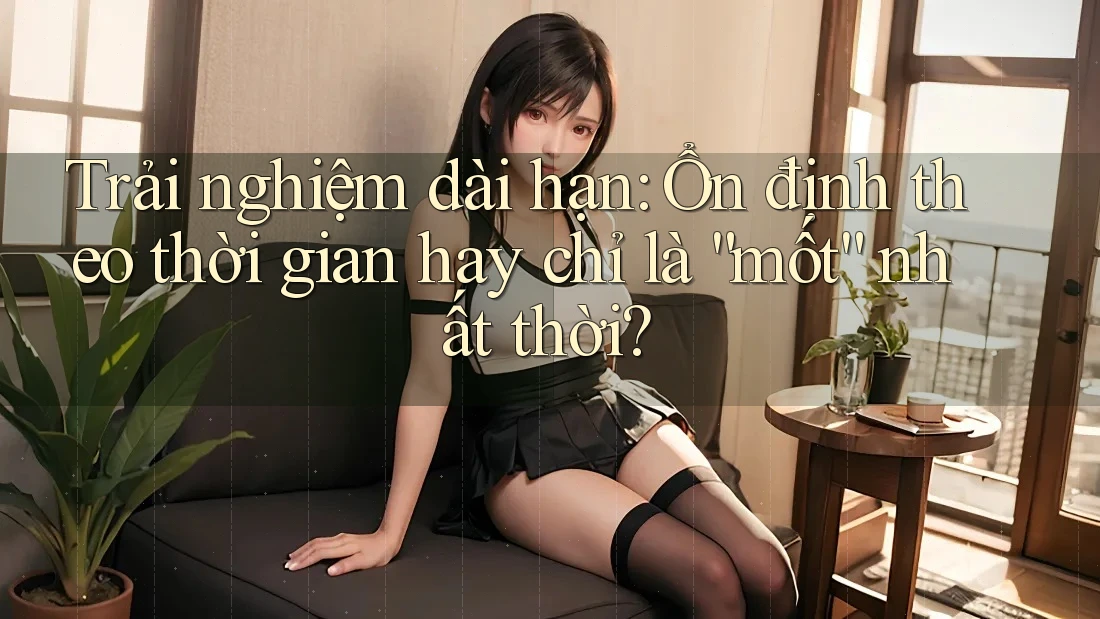 Trải nghiệm dài hạn: Ổn định theo thời gian hay chỉ là “mốt” nhất thời?