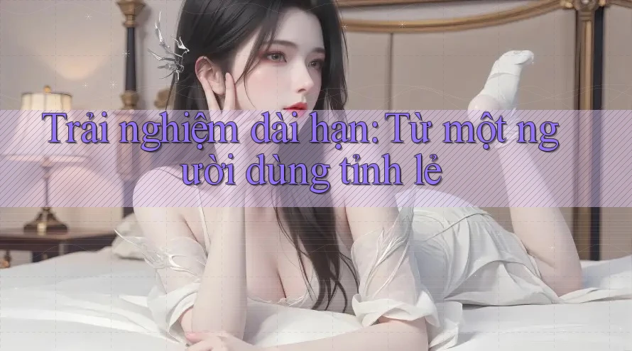 Trải nghiệm dài hạn: Từ một người dùng tỉnh lẻ