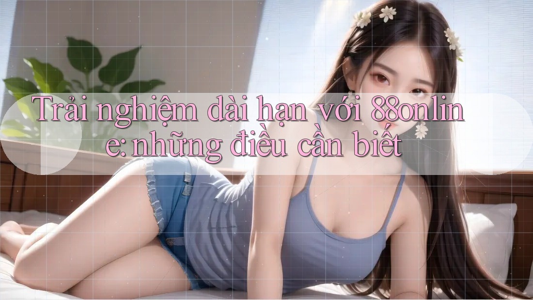 Trải nghiệm dài hạn với 88online: những điều cần biết