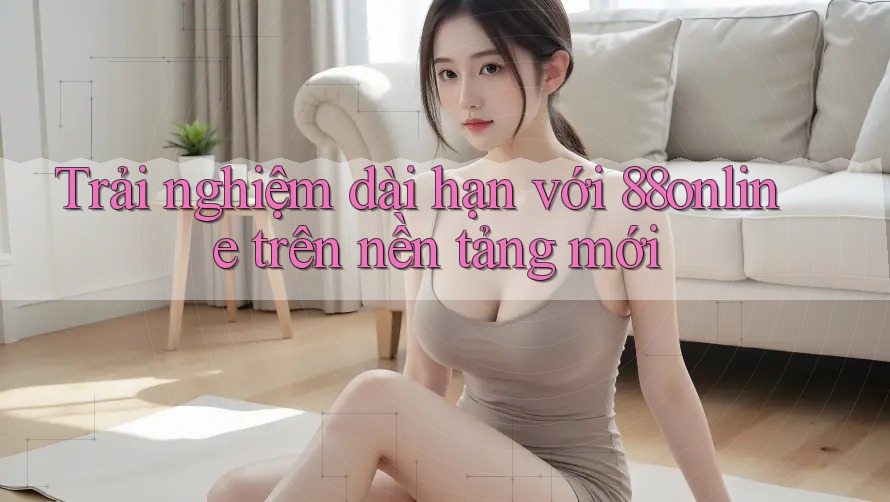 Trải nghiệm dài hạn với 88online trên nền tảng mới