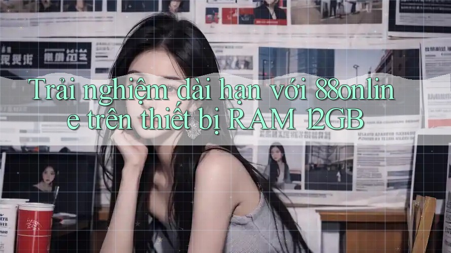 Trải nghiệm dài hạn với 88online trên thiết bị RAM 12GB