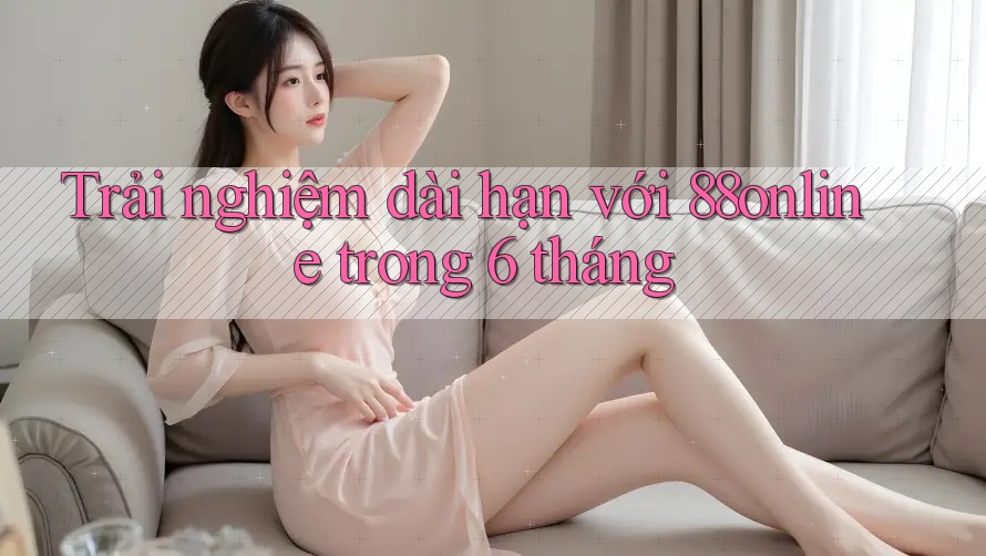 Trải nghiệm dài hạn với 88online trong 6 tháng