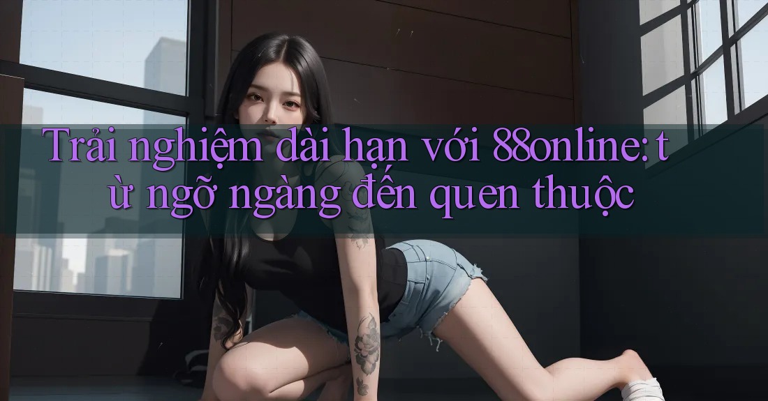 Trải nghiệm dài hạn với 88online: từ ngỡ ngàng đến quen thuộc