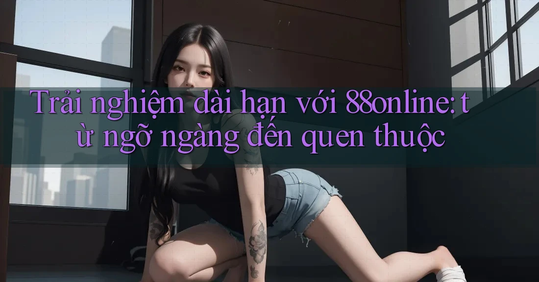 Trải nghiệm dài hạn với 88online: từ ngỡ ngàng đến quen thuộc