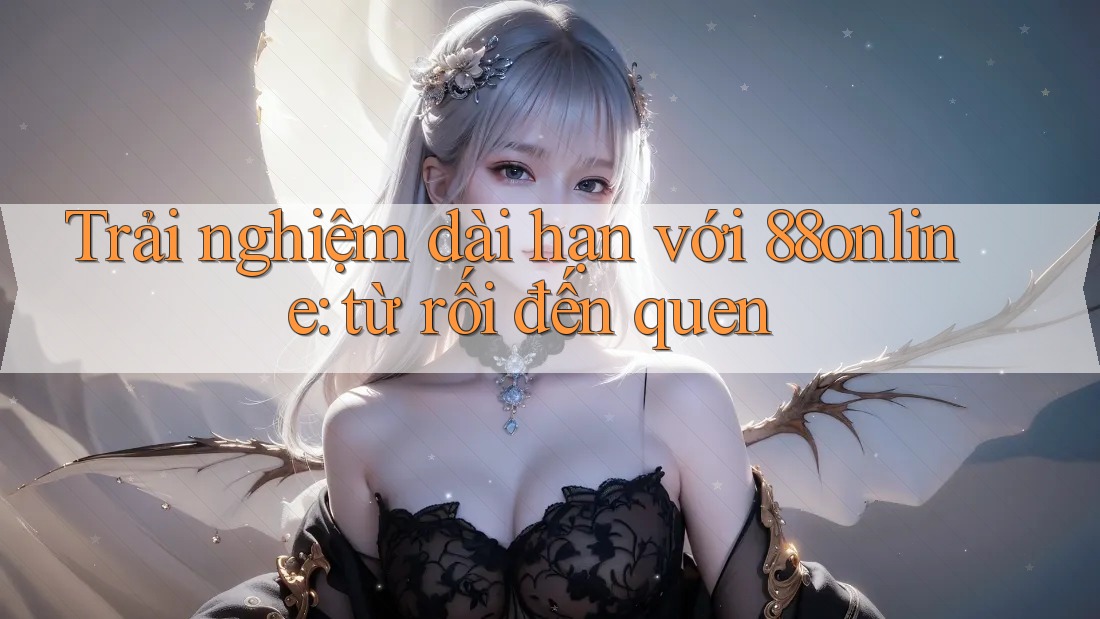 Trải nghiệm dài hạn với 88online: từ rối đến quen