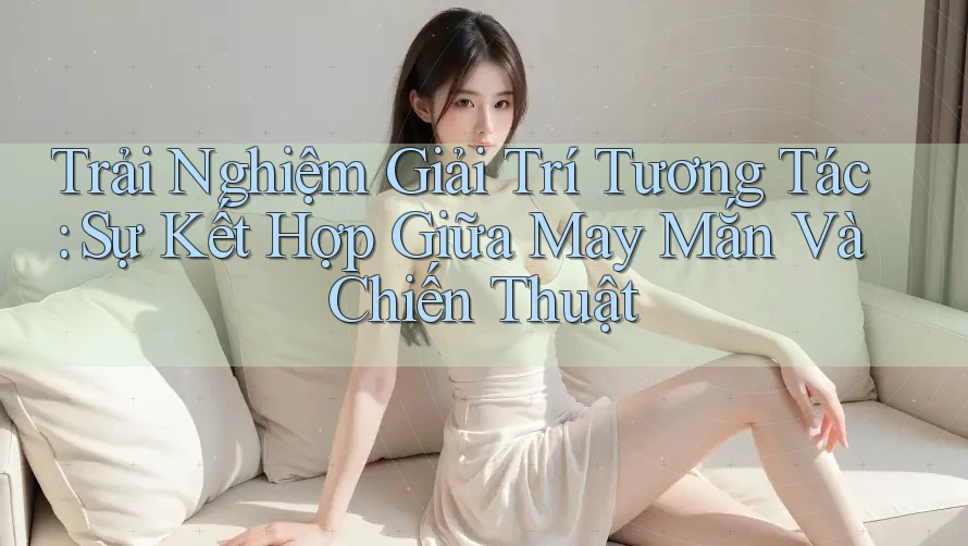Trải Nghiệm Giải Trí Tương Tác: Sự Kết Hợp Giữa May Mắn Và Chiến Thuật