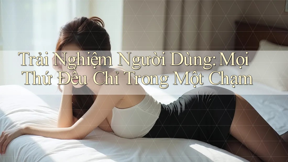Trải Nghiệm Người Dùng: Mọi Thứ Đều Chỉ Trong Một Chạm