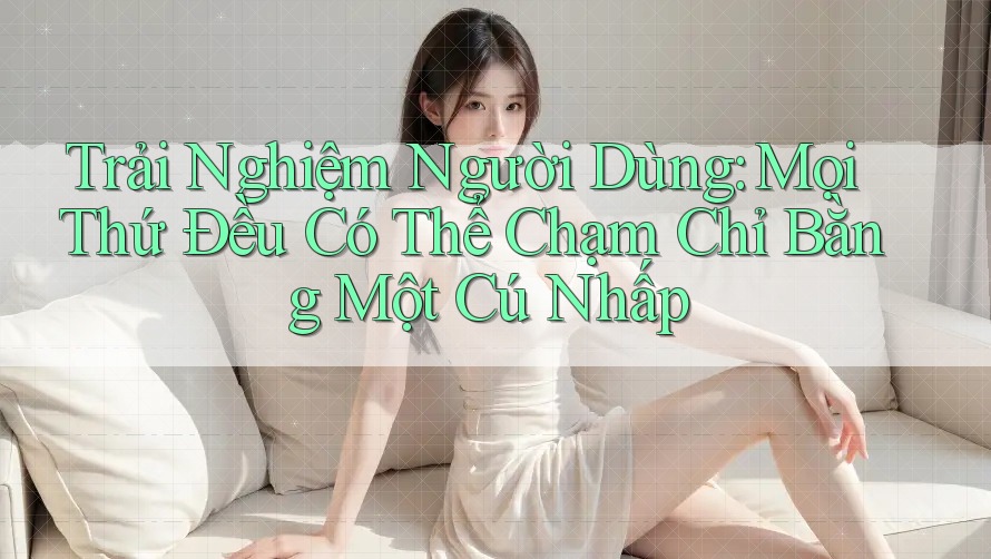 Trải Nghiệm Người Dùng: Mọi Thứ Đều Có Thể Chạm Chỉ Bằng Một Cú Nhấp