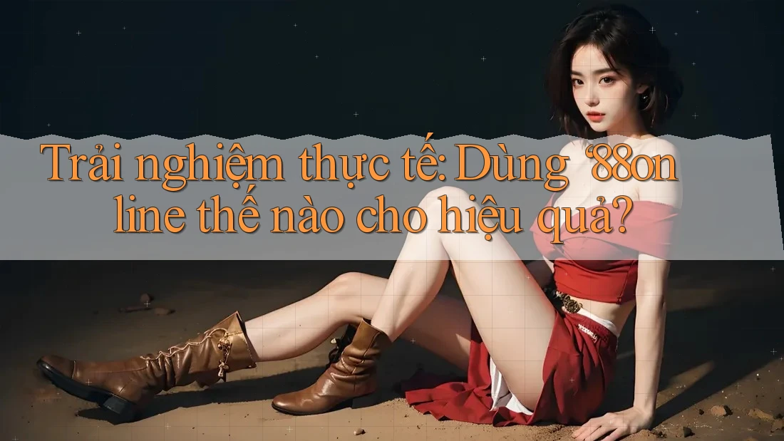 Trải nghiệm thực tế: Dùng ‘88online thế nào cho hiệu quả?
