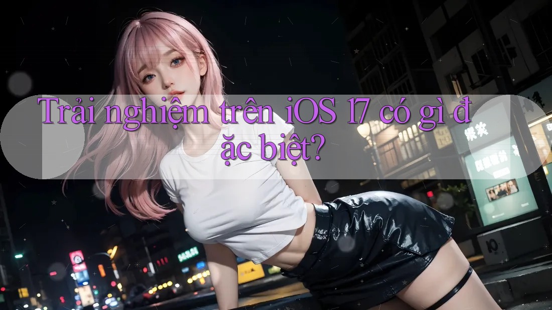 Trải nghiệm trên iOS 17 có gì đặc biệt?