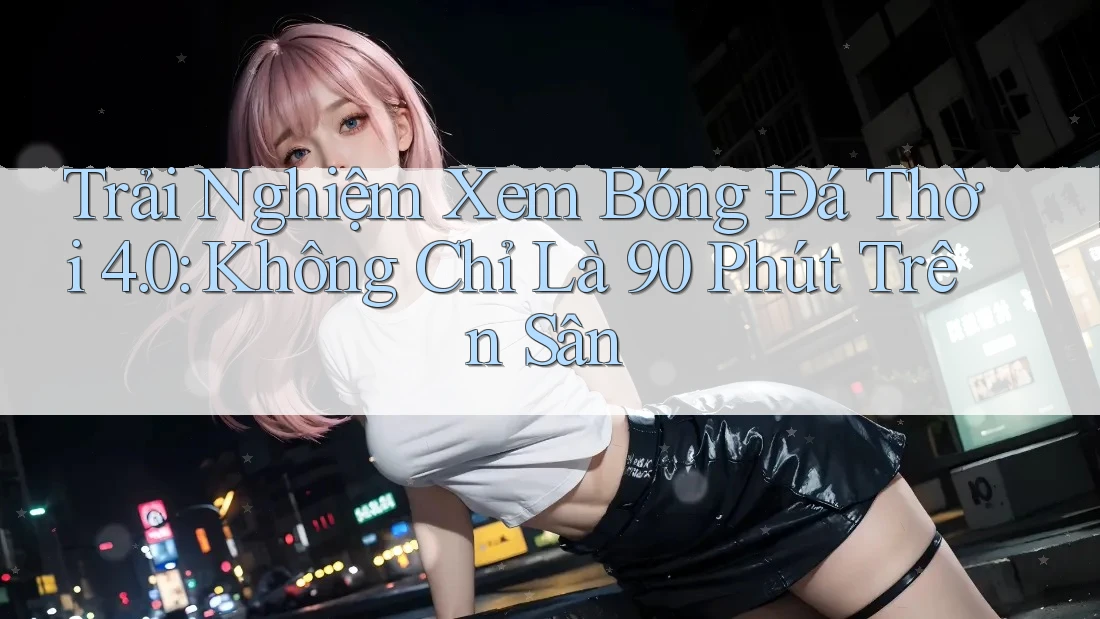 Trải Nghiệm Xem Bóng Đá Thời 4. 0: Không Chỉ Là 90 Phút Trên Sân