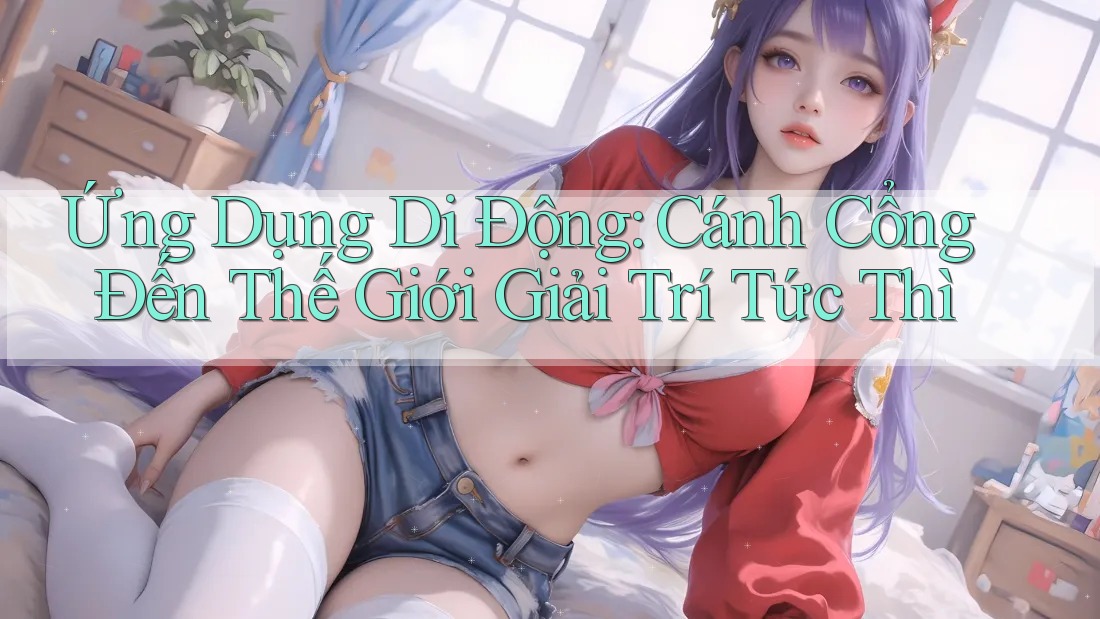 Ứng Dụng Di Động: Cánh Cổng Đến Thế Giới Giải Trí Tức Thì