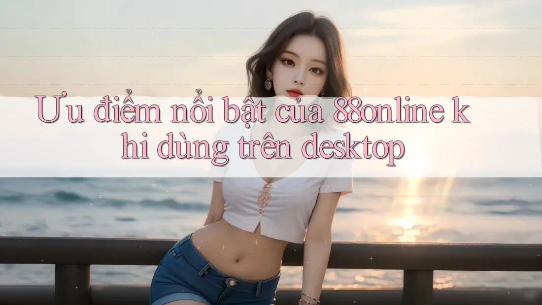 Ưu điểm nổi bật của 88online khi dùng trên desktop