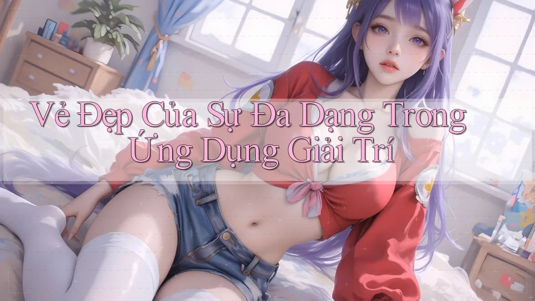 Vẻ Đẹp Của Sự Đa Dạng Trong Ứng Dụng Giải Trí