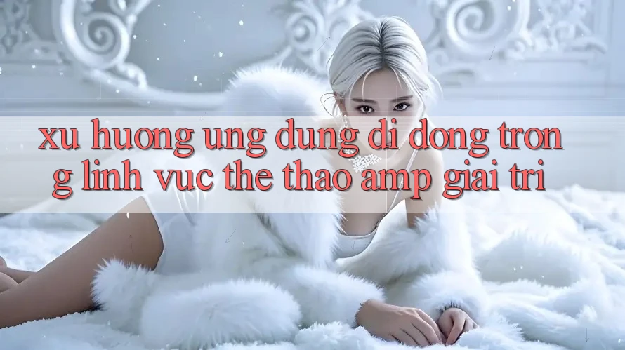 Xu Hướng Ứng Dụng Di Động Trong Lĩnh Vực Thể Thao &amp; Giải Trí